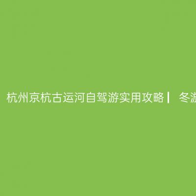 哪一年，我在杭州古运河看秋色 ▏杭州京杭古运河自驾游实用攻略 ▏冬游苏、浙、皖实用攻略 ▏【2020